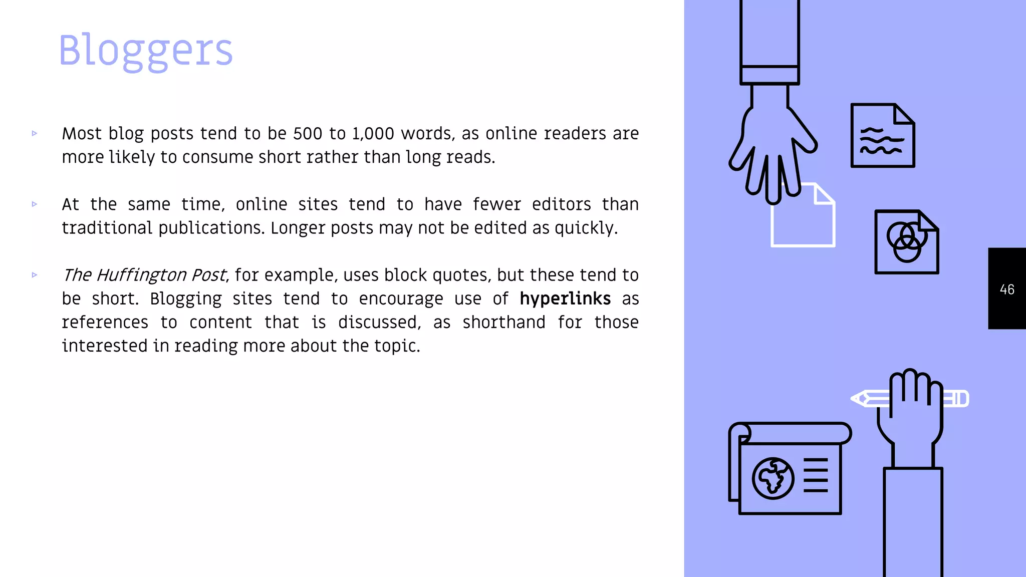Bloggers
▹ Most blog posts tend to be 500 to 1,000 words, as online readers are
more likely to consume short rather than long reads.
▹ At the same time, online sites tend to have fewer editors than
traditional publications. Longer posts may not be edited as quickly.
▹ The Huffington Post, for example, uses block quotes, but these tend to
be short. Blogging sites tend to encourage use of hyperlinks as
references to content that is discussed, as shorthand for those
interested in reading more about the topic.
46
 