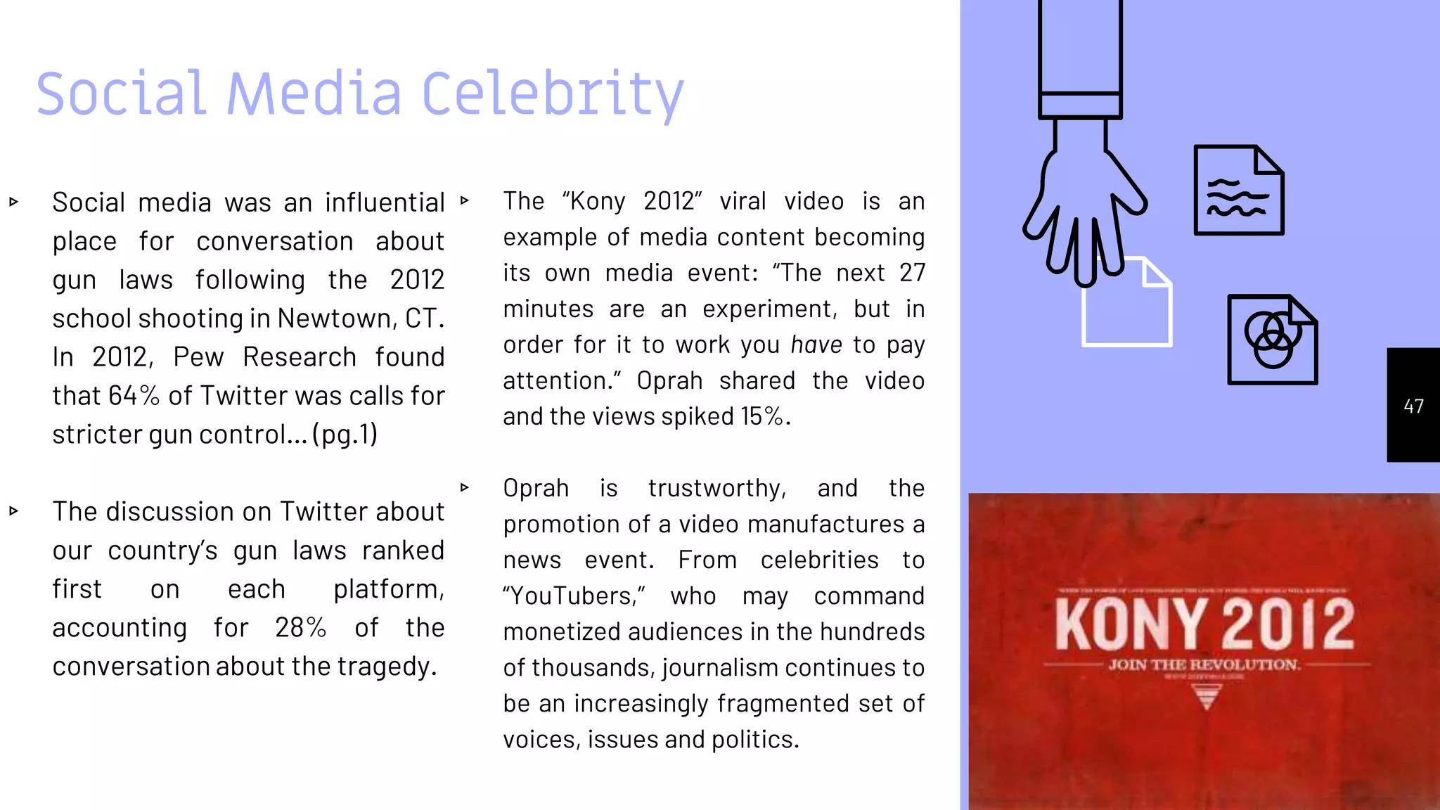 Social Media Celebrity
▹ Social media was an influential
place for conversation about
gun laws following the 2012
school shooting in Newtown, CT.
In 2012, Pew Research found
that 64% of Twitter was calls for
stricter gun control… (pg.1)
▹ The discussion on Twitter about
our country’s gun laws ranked
first on each platform,
accounting for 28% of the
conversation about the tragedy.
▹ The “Kony 2012” viral video is an
example of media content becoming
its own media event: “The next 27
minutes are an experiment, but in
order for it to work you have to pay
attention.” Oprah shared the video
and the views spiked 15%.
▹ Oprah is trustworthy, and the
promotion of a video manufactures a
news event. From celebrities to
“YouTubers,” who may command
monetized audiences in the hundreds
of thousands, journalism continues to
be an increasingly fragmented set of
voices, issues and politics.
47
 
