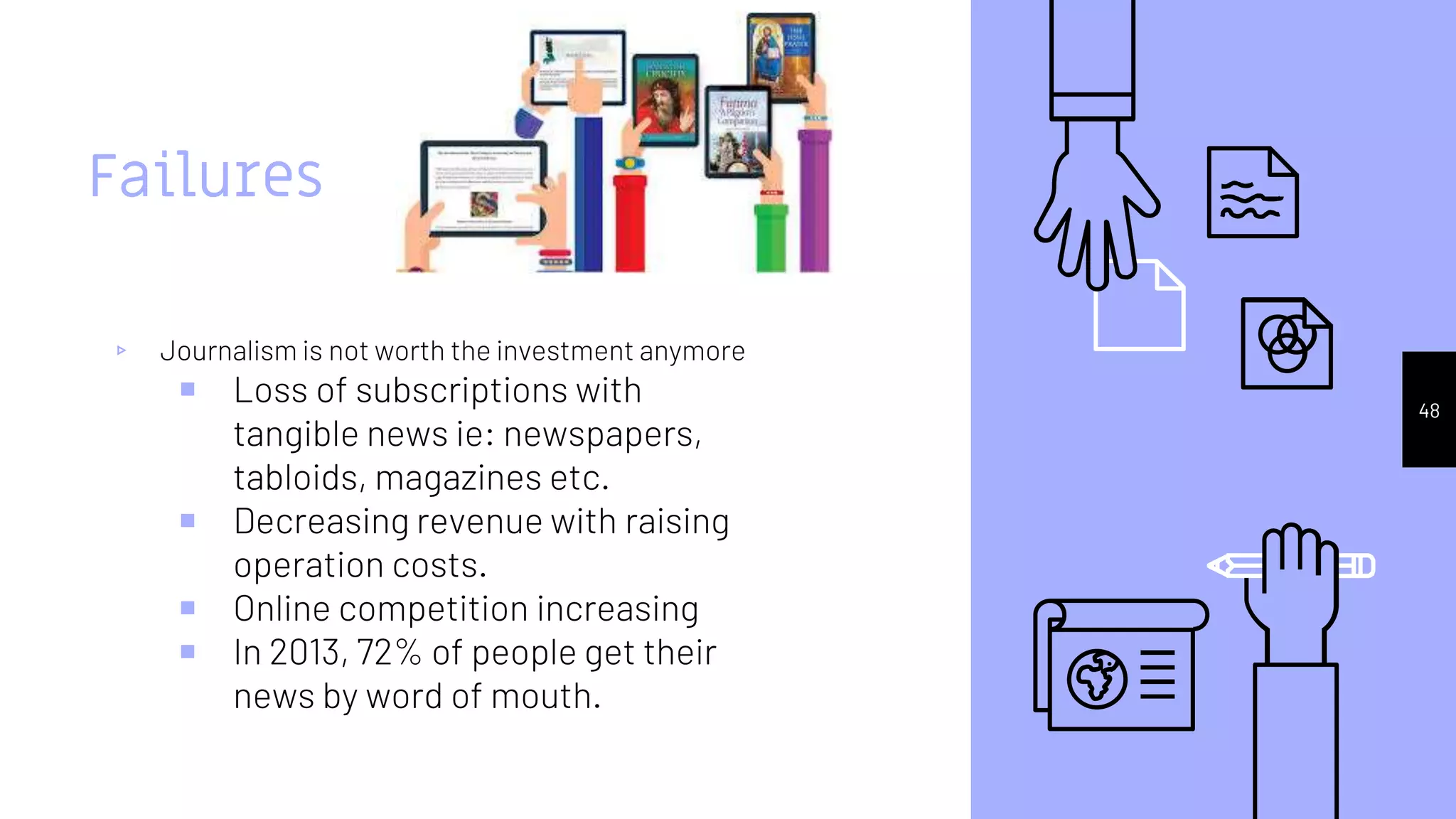 Failures
▹ Journalism is not worth the investment anymore
￭ Loss of subscriptions with
tangible news ie: newspapers,
tabloids, magazines etc.
￭ Decreasing revenue with raising
operation costs.
￭ Online competition increasing
￭ In 2013, 72% of people get their
news by word of mouth.
.
48
 