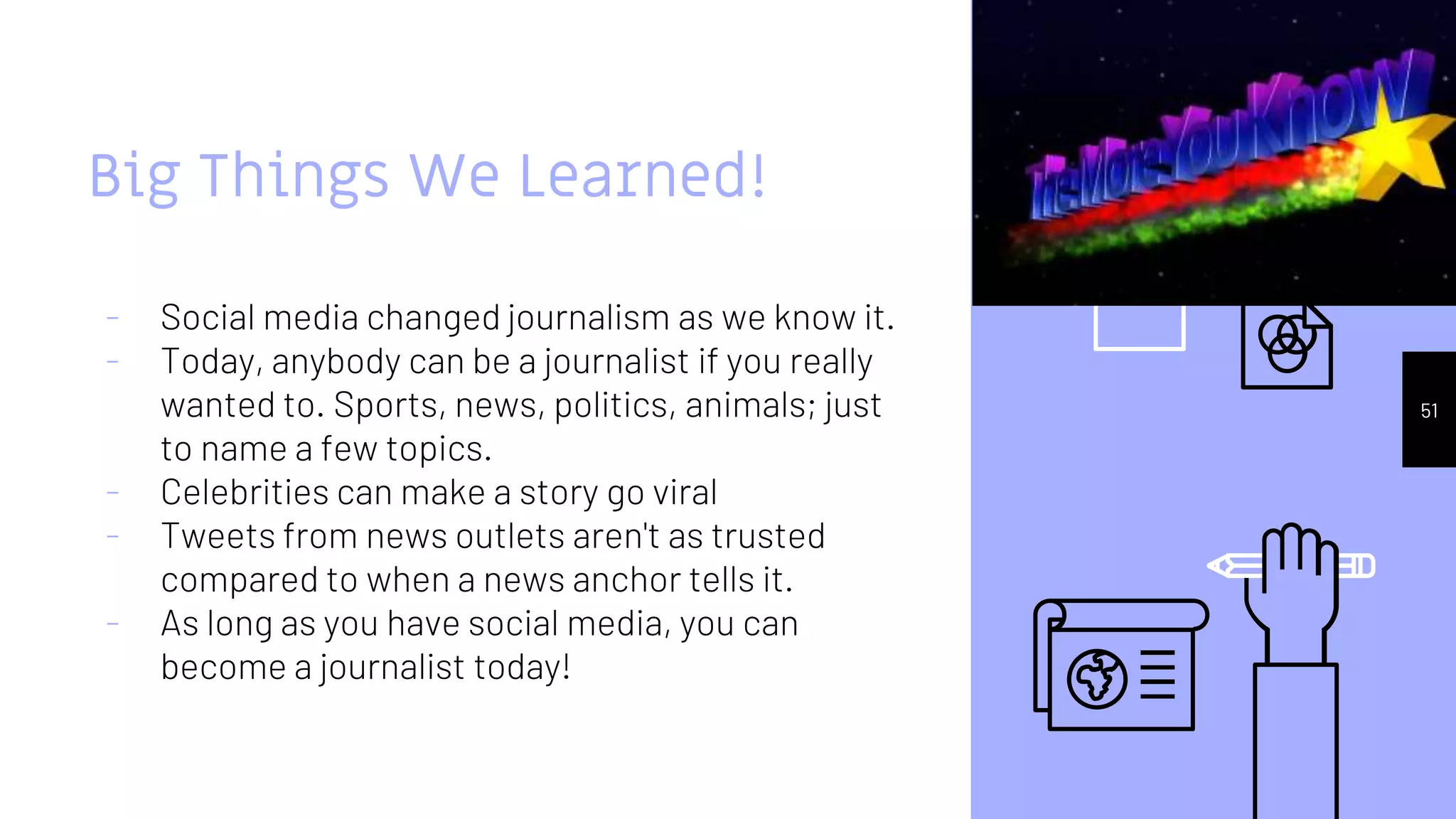 Big Things We Learned!
- Social media changed journalism as we know it.
- Today, anybody can be a journalist if you really
wanted to. Sports, news, politics, animals; just
to name a few topics.
- Celebrities can make a story go viral
- Tweets from news outlets aren't as trusted
compared to when a news anchor tells it.
- As long as you have social media, you can
become a journalist today!
51
 