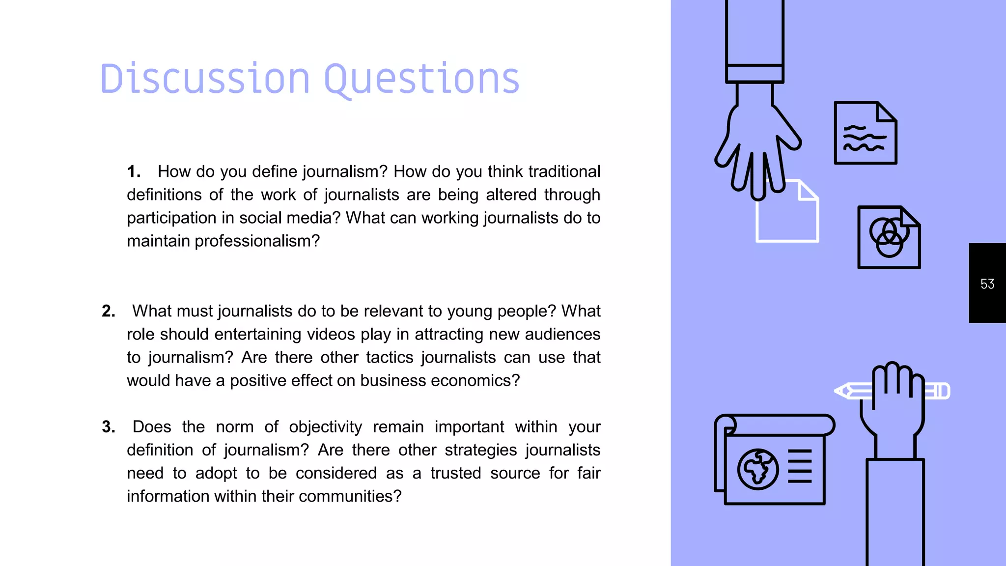 Discussion Questions
1. How do you define journalism? How do you think traditional
definitions of the work of journalists are being altered through
participation in social media? What can working journalists do to
maintain professionalism?
2. What must journalists do to be relevant to young people? What
role should entertaining videos play in attracting new audiences
to journalism? Are there other tactics journalists can use that
would have a positive effect on business economics?
3. Does the norm of objectivity remain important within your
definition of journalism? Are there other strategies journalists
need to adopt to be considered as a trusted source for fair
information within their communities?
53
 