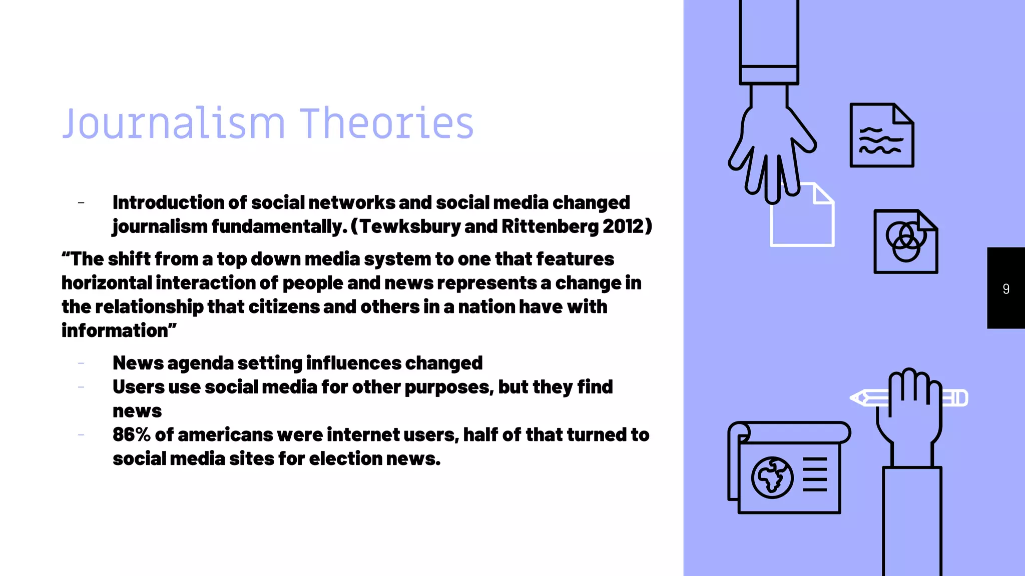 Journalism Theories
- Introduction of social networks and social media changed
journalism fundamentally. (Tewksbury and Rittenberg 2012)
“The shift from a top down media system to one that features
horizontal interaction of people and news represents a change in
the relationship that citizens and others in a nation have with
information”
- News agenda setting influences changed
- Users use social media for other purposes, but they find
news
- 86% of americans were internet users, half of that turned to
social media sites for election news.
9
 