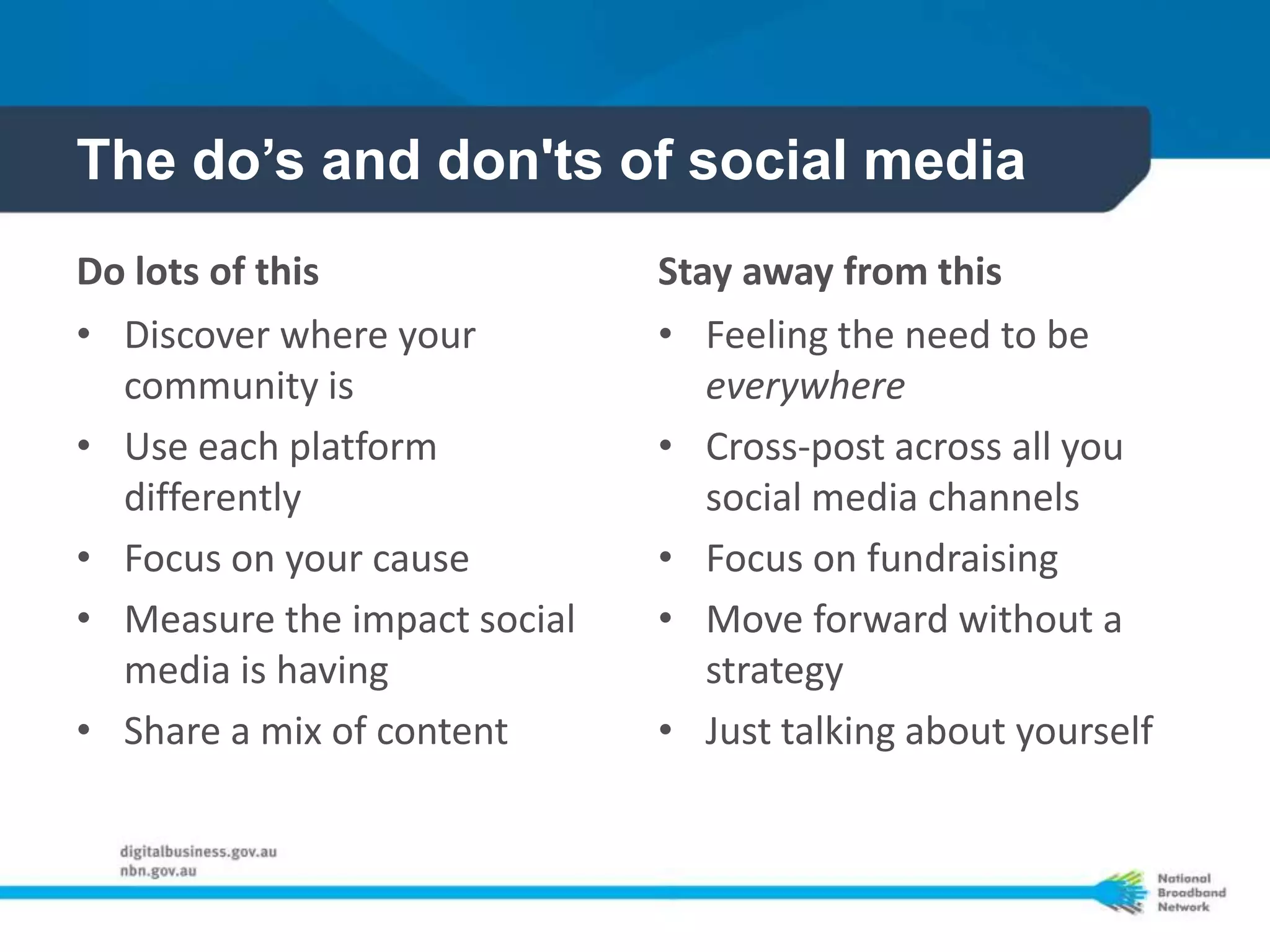 The do’s and don'ts of social media
Do lots of this               Stay away from this
• Discover where your         • Feeling the need to be
  community is                   everywhere
• Use each platform           • Cross-post across all you
  differently                    social media channels
• Focus on your cause         • Focus on fundraising
• Measure the impact social   • Move forward without a
  media is having                strategy
• Share a mix of content      • Just talking about yourself
 