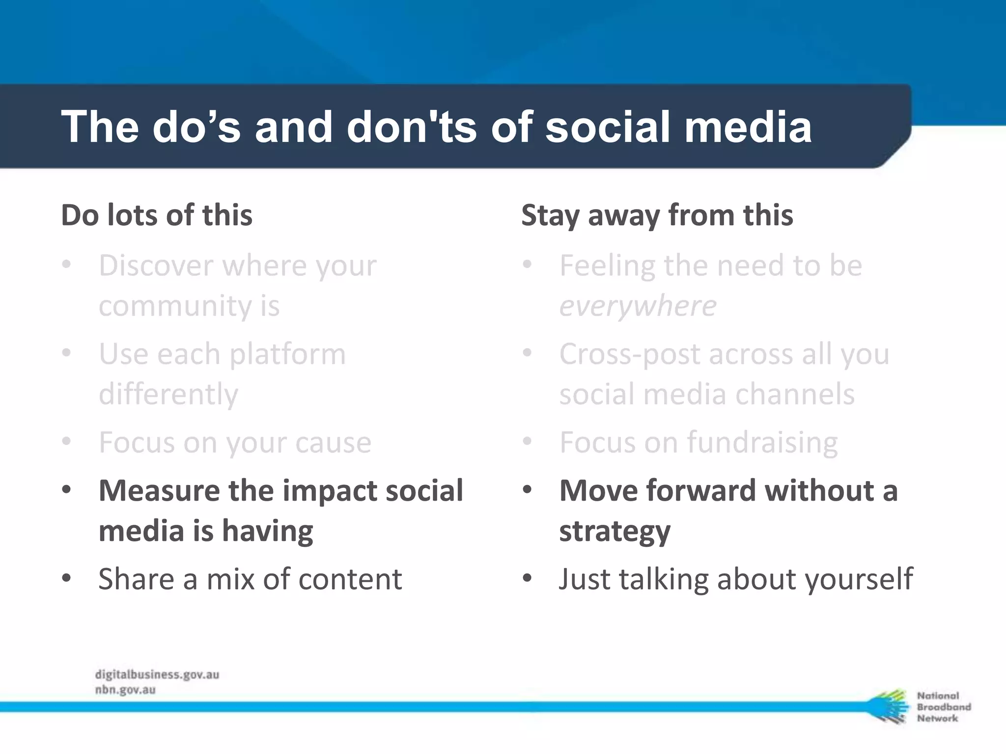 The do’s and don'ts of social media
Do lots of this               Stay away from this
• Discover where your         • Feeling the need to be
  community is                   everywhere
• Use each platform           • Cross-post across all you
  differently                    social media channels
• Focus on your cause         • Focus on fundraising
• Measure the impact social   • Move forward without a
  media is having                strategy
• Share a mix of content      • Just talking about yourself
 