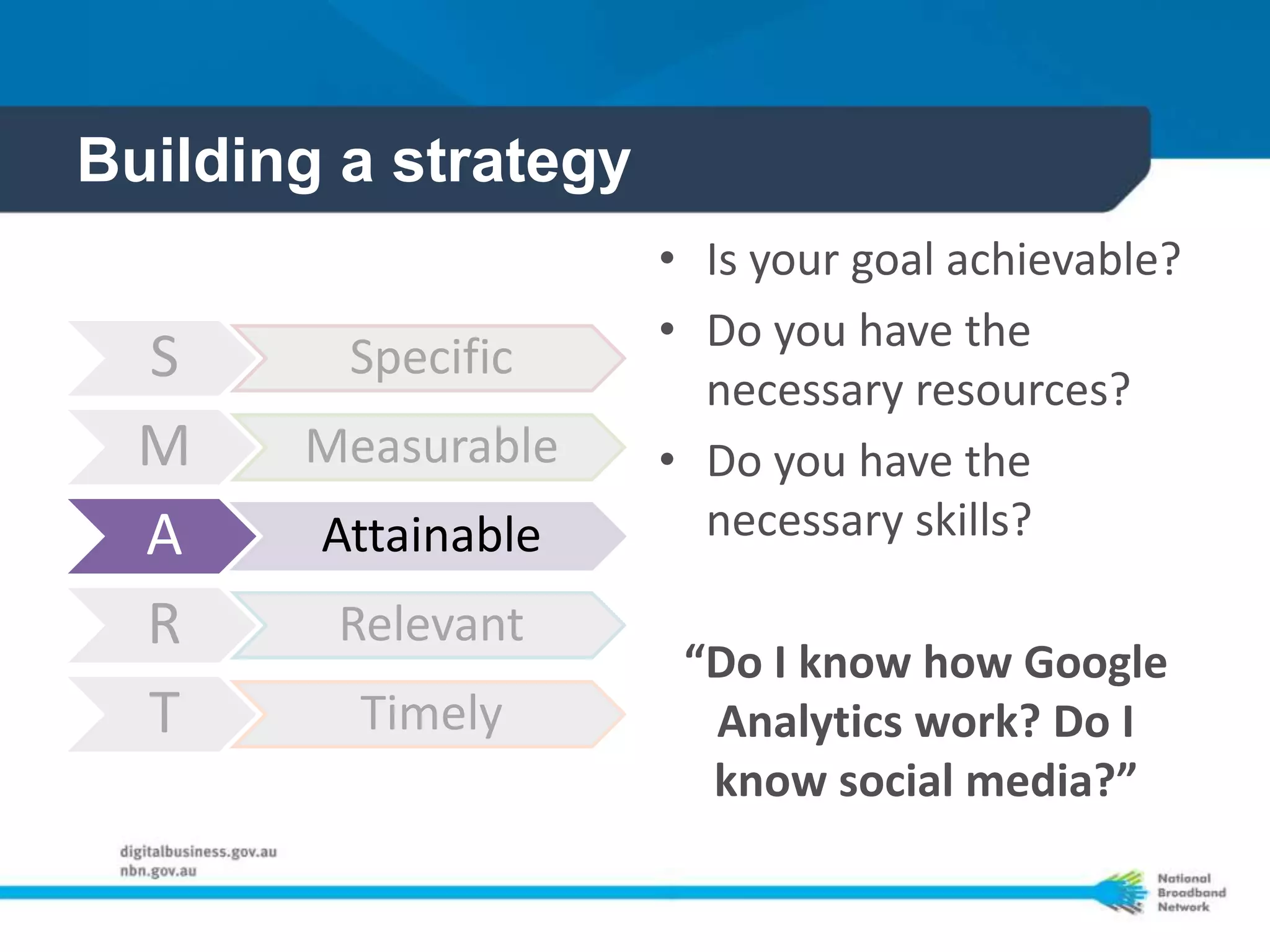 Building a strategy
                      • Is your goal achievable?
                      • Do you have the
  S      Specific
                        necessary resources?
  M    Measurable     • Do you have the
  A     Attainable      necessary skills?

  R     Relevant
                       “Do I know how Google
  T      Timely         Analytics work? Do I
                        know social media?”
 