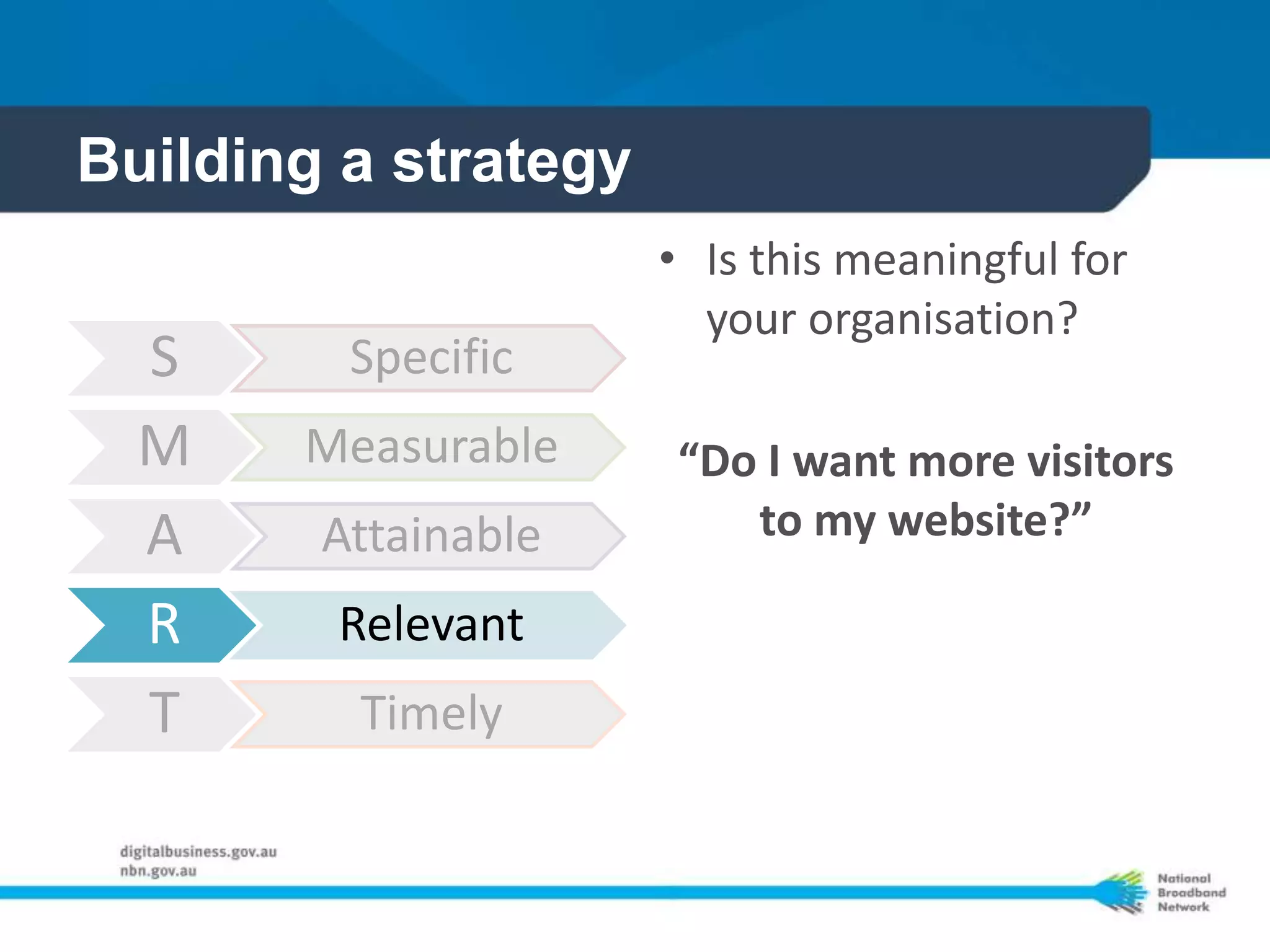 Building a strategy
                      • Is this meaningful for
                        your organisation?
  S      Specific
  M    Measurable     “Do I want more visitors
  A     Attainable       to my website?”

  R     Relevant
  T      Timely
 