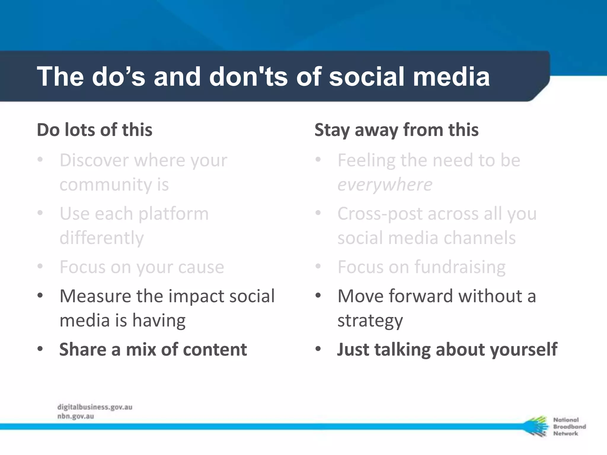The do’s and don'ts of social media
Do lots of this               Stay away from this
• Discover where your         • Feeling the need to be
  community is                   everywhere
• Use each platform           • Cross-post across all you
  differently                    social media channels
• Focus on your cause         • Focus on fundraising
• Measure the impact social   • Move forward without a
  media is having                strategy
• Share a mix of content      • Just talking about yourself
 