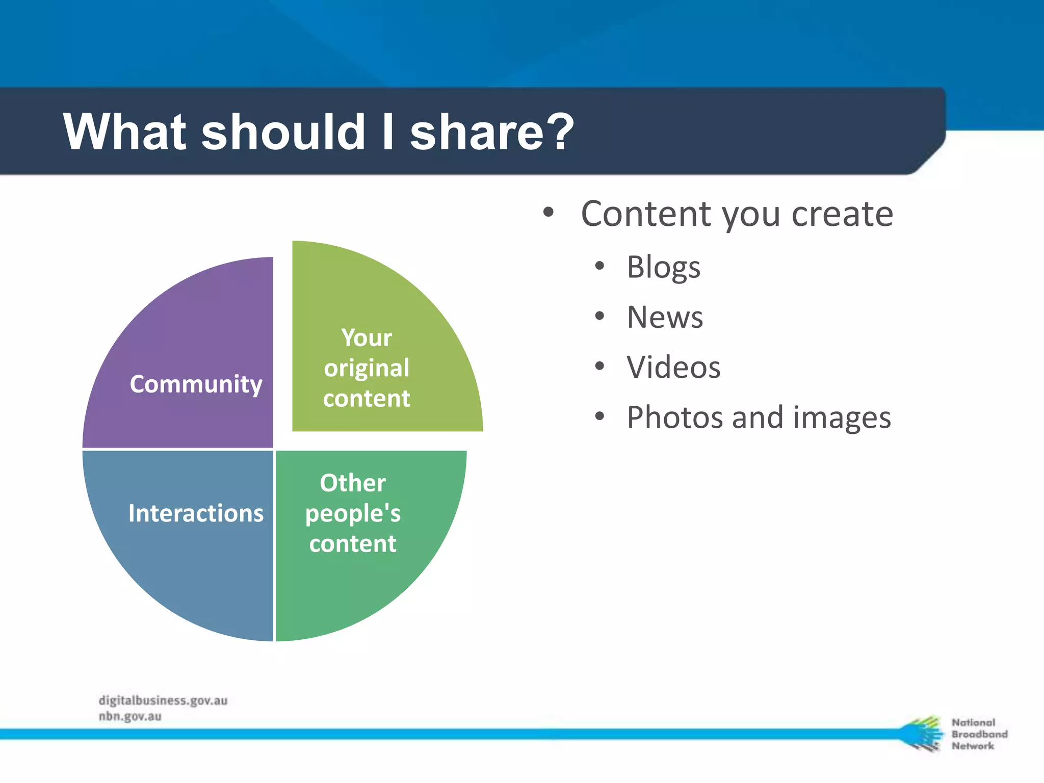 What should I share?
                             • Content you create
                               •   Blogs
                               •   News
                   Your
  Community
                  original     •   Videos
                  content
                               •   Photos and images
                  Other
  Interactions   people's
                 content
 