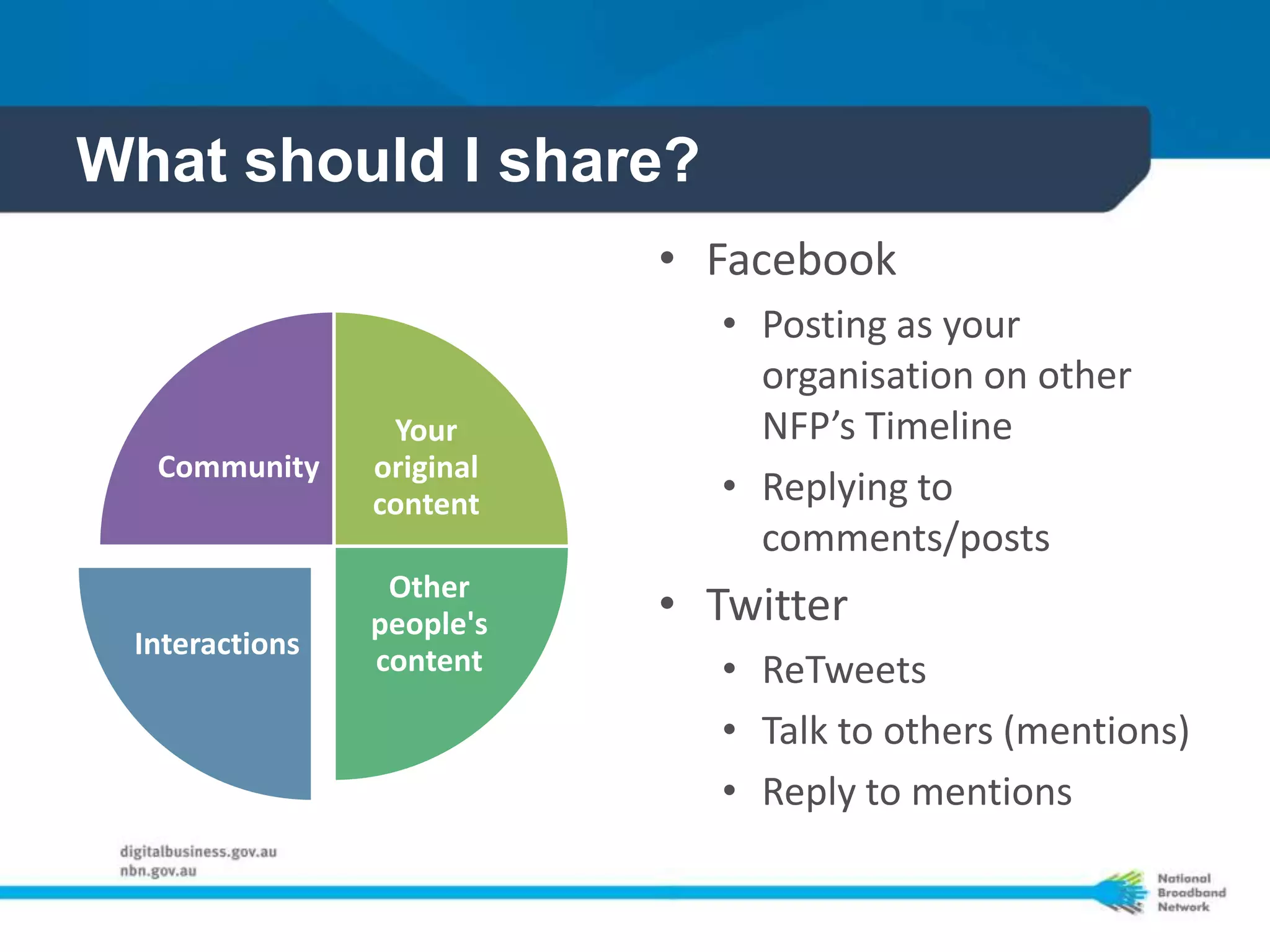 What should I share?
                           • Facebook
                              • Posting as your
                                organisation on other
                 Your           NFP’s Timeline
  Community     original
                content       • Replying to
                                comments/posts
                 Other
                people's   • Twitter
 Interactions
                content       • ReTweets
                              • Talk to others (mentions)
                              • Reply to mentions
 