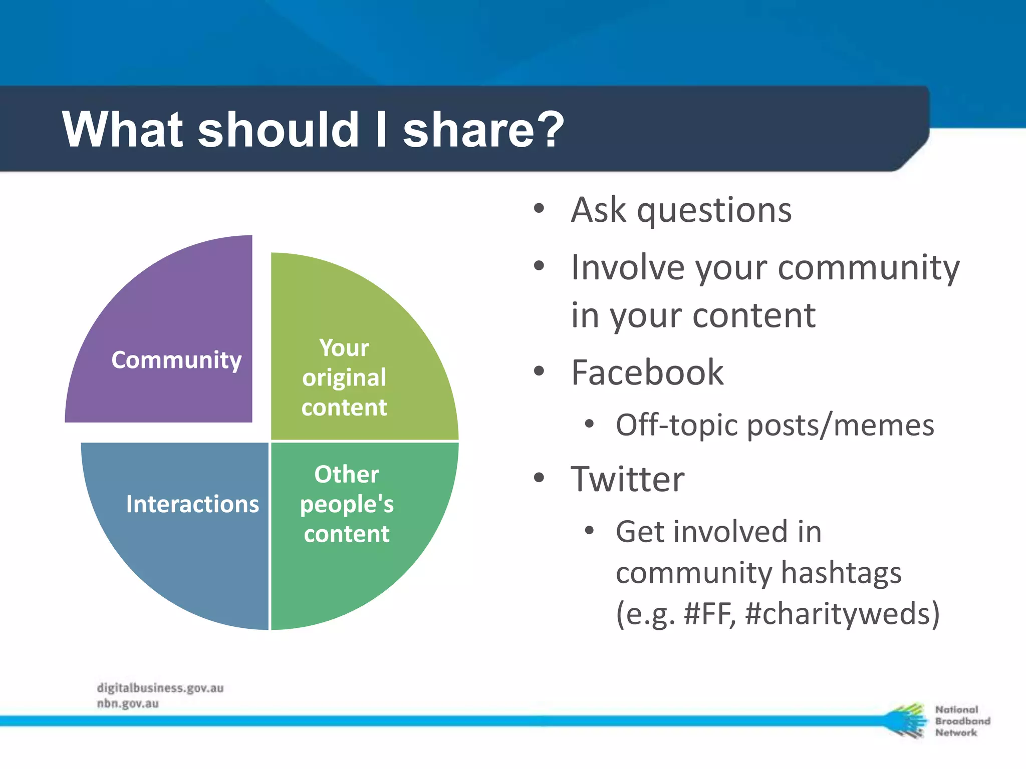 What should I share?
                            • Ask questions
                            • Involve your community
                              in your content
 Community        Your
                 original   • Facebook
                 content
                               • Off-topic posts/memes
                  Other     • Twitter
  Interactions   people's
                 content       • Get involved in
                                 community hashtags
                                 (e.g. #FF, #charityweds)
 