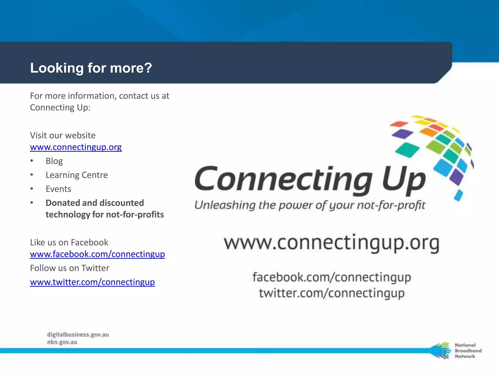 Looking for more?
For more information, contact us at
Connecting Up:

Visit our website
www.connectingup.org
• Blog
• Learning Centre
• Events
• Donated and discounted
     technology for not-for-profits

Like us on Facebook
www.facebook.com/connectingup
Follow us on Twitter
www.twitter.com/connectingup
 