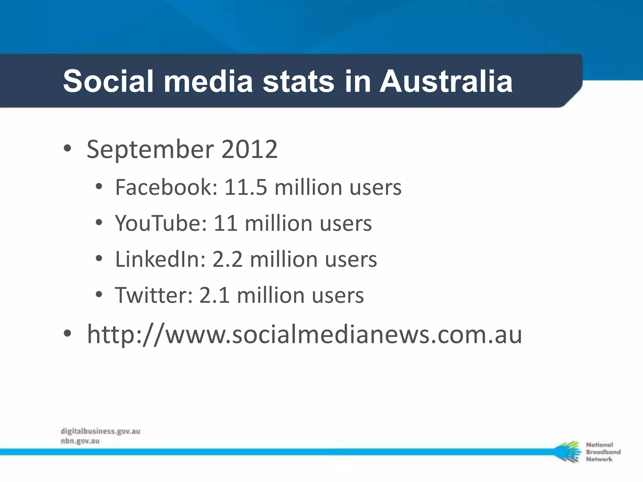 Social media stats in Australia

• September 2012
  •   Facebook: 11.5 million users
  •   YouTube: 11 million users
  •   LinkedIn: 2.2 million users
  •   Twitter: 2.1 million users
• http://www.socialmedianews.com.au
 