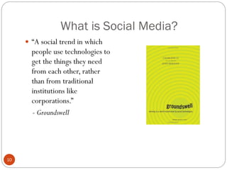 What is Social Media?
      ―A social trend in which
       people use technologies to
       get the things they need
       from each other, rather
       than from traditional
       institutions like
       corporations.‖
       - Groundswell




10
 
