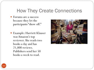 How They Create Connections
       Forums are a success
        because they let the
        participants ―show off.‖

       Example: Harriett Klauser
        was Amazon‘s top
        reviewer. She reads two
        books a day and has
        21,000 reviews.
        Publishers send her 50
        books a week to read.


103
 