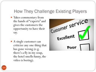How They Challenge Existing Players
       Takes commentary from
        the hands of ―experts‖ and
        gives the customers the
        opportunity to have their
        say.

       A single customer can
        criticize any one thing that
        has gone wrong (e.g.
        there‘s a fly in my soup,
        the hotel smells funny, the
        video is boring).

104
 