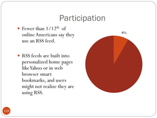 Participation
       Fewer than 1/12th of
        online Americans say they
        use an RSS feed.

       RSS feeds are built into
        personalized home pages
        like Yahoo or in web
        browser smart
        bookmarks, and users
        might not realize they are
        using RSS.


119
 