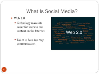 What Is Social Media?
      Web 2.0
        Technology makes its
         easier for users to put
         content on the Internet

        Easier to have two way
         communication




12
 