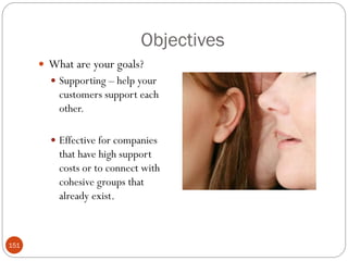 Objectives
       What are your goals?
         Supporting – help your
          customers support each
          other.

         Effective for companies
          that have high support
          costs or to connect with
          cohesive groups that
          already exist.



151
 
