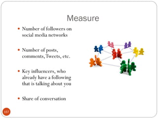 Measure
       Number of followers on
        social media networks

       Number of posts,
        comments, Tweets, etc.

       Key influencers, who
        already have a following
        that is talking about you

       Share of conversation

157
 