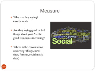 Measure
       What are they saying?
        (wordcloud)

       Are they saying good or bad
        things about you? Are the
        good comments increasing?

       Where is the conversation
        occurring? (blogs, news
        sites, forums, social media
        sites)

158
 