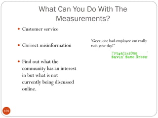 What Can You Do With The
                   Measurements?
       Customer service

                                    ―Geez, one bad employee can really
       Correct misinformation      ruin your day!‖


       Find out what the
        community has an interest
        in but what is not
        currently being discussed
        online.


159
 