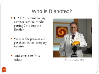 Who Is Blendtec?
       In 2007, their marketing
        director saw their techs
        putting 2x4s into the
        blender.

       Videoed the process and
        put them on the company
        website

       Total cost: $50 for 5
        videos                     George Wright, CEO


166
 