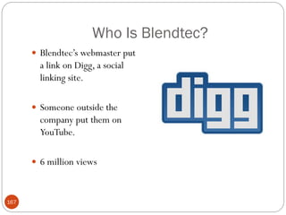 Who Is Blendtec?
       Blendtec‘s webmaster put
        a link on Digg, a social
        linking site.

       Someone outside the
        company put them on
        YouTube.

       6 million views



167
 