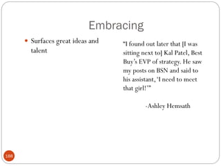 Embracing
       Surfaces great ideas and   ―I found out later that [I was
        talent                     sitting next to] Kal Patel, Best
                                   Buy‘s EVP of strategy. He saw
                                   my posts on BSN and said to
                                   his assistant, ‗I need to meet
                                   that girl!‘‖

                                           -Ashley Hemsath




188
 