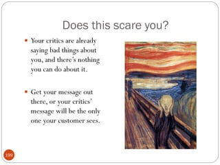 Does this scare you?
       Your critics are already
        saying bad things about
        you, and there‘s nothing
        you can do about it.

       Get your message out
        there, or your critics‘
        message will be the only
        one your customer sees.



199
 