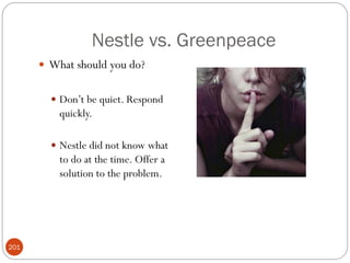 Nestle vs. Greenpeace
       What should you do?


         Don‘t be quiet. Respond
          quickly.

         Nestle did not know what
          to do at the time. Offer a
          solution to the problem.




201
 