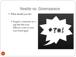 Nestle vs. Greenpeace
       What should you do?


         Negative comments are a
          sign that that your
          followers want to trust
          your brand again.




202
 