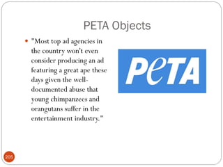 PETA Objects
       "Most top ad agencies in
        the country won't even
        consider producing an ad
        featuring a great ape these
        days given the well-
        documented abuse that
        young chimpanzees and
        orangutans suffer in the
        entertainment industry."



205
 