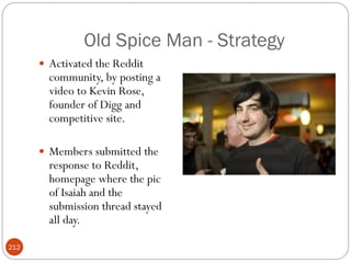 Old Spice Man - Strategy
       Activated the Reddit
        community, by posting a
        video to Kevin Rose,
        founder of Digg and
        competitive site.

       Members submitted the
        response to Reddit,
        homepage where the pic
        of Isaiah and the
        submission thread stayed
        all day.

212
 