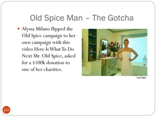 Old Spice Man – The Gotcha
       Alyssa Milano flipped the
        Old Spice campaign to her
        own campaign with this
        video Here Is What To Do
        Next Mr. Old Spice, asked
        for a $100k donation to
        one of her charities.




223
 