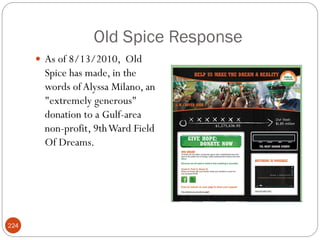 Old Spice Response
       As of 8/13/2010, Old
       Spice has made, in the
       words of Alyssa Milano, an
       "extremely generous"
       donation to a Gulf-area
       non-profit, 9th Ward Field
       Of Dreams.




224
 