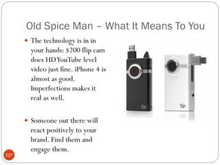 Old Spice Man – What It Means To You
       The technology is in in
        your hands: $200 flip cam
        does HD YouTube level
        video just fine. iPhone 4 is
        almost as good.
        Imperfections makes it
        real as well.

       Someone out there will
        react positively to your
        brand. Find them and
        engage them.
227
 