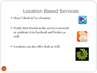 Location Based Services
       Users ―check in‖ to a location


       Notify their friends in the service‘s network
        or syndicate it in Facebook and Twitter as
        well.

       Locations can also offer deals as well.




236
 