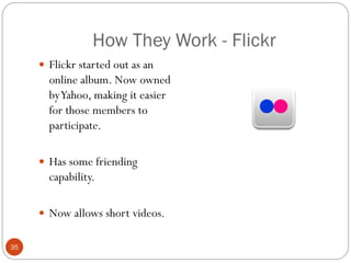 How They Work - Flickr
      Flickr started out as an
       online album. Now owned
       by Yahoo, making it easier
       for those members to
       participate.

      Has some friending
       capability.

      Now allows short videos.


35
 