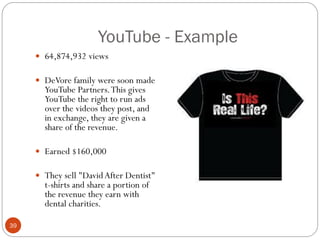 YouTube - Example
      64,874,932 views

      DeVore family were soon made
       YouTube Partners. This gives
       YouTube the right to run ads
       over the videos they post, and
       in exchange, they are given a
       share of the revenue.

      Earned $160,000

      They sell "David After Dentist"
       t-shirts and share a portion of
       the revenue they earn with
       dental charities.

39
 