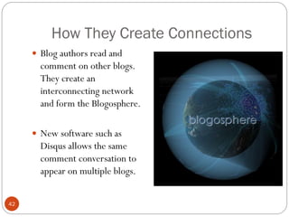 How They Create Connections
      Blog authors read and
       comment on other blogs.
       They create an
       interconnecting network
       and form the Blogosphere.

      New software such as
       Disqus allows the same
       comment conversation to
       appear on multiple blogs.


42
 