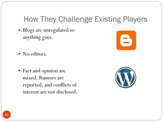 How They Challenge Existing Players
      Blogs are unregulated so
       anything goes.

      No editors.


      Fact and opinion are
       mixed. Rumors are
       reported, and conflicts of
       interest are not disclosed.


50
 