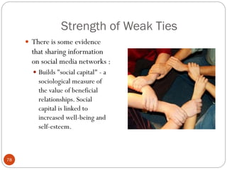 Strength of Weak Ties
      There is some evidence
       that sharing information
       on social media networks :
        Builds "social capital" - a
         sociological measure of
         the value of beneficial
         relationships. Social
         capital is linked to
         increased well-being and
         self-esteem.



78
 