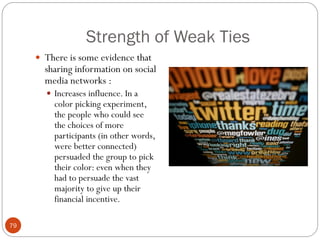 Strength of Weak Ties
      There is some evidence that
       sharing information on social
       media networks :
        Increases influence. In a
         color picking experiment,
         the people who could see
         the choices of more
         participants (in other words,
         were better connected)
         persuaded the group to pick
         their color: even when they
         had to persuade the vast
         majority to give up their
         financial incentive.

79
 