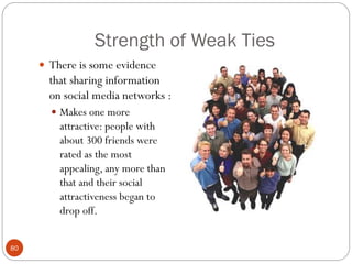 Strength of Weak Ties
      There is some evidence
       that sharing information
       on social media networks :
        Makes one more
         attractive: people with
         about 300 friends were
         rated as the most
         appealing, any more than
         that and their social
         attractiveness began to
         drop off.


80
 