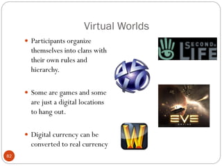 Virtual Worlds
      Participants organize
       themselves into clans with
       their own rules and
       hierarchy.

      Some are games and some
       are just a digital locations
       to hang out.

      Digital currency can be
       converted to real currency
82
 