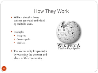 How They Work
      Wikis – sites that house
       content generated and edited
       by multiple users.

      Examples
        Wikipedia
        Conservapedia
        wikiHow


      The community keeps order
       by watching the content and
       ideals of the community.


85
 