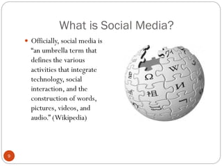 What is Social Media?
     Officially, social media is
      ―an umbrella term that
      defines the various
      activities that integrate
      technology, social
      interaction, and the
      construction of words,
      pictures, videos, and
      audio.‖ (Wikipedia)



9
 