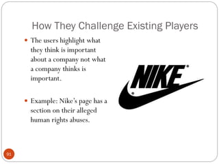 How They Challenge Existing Players
      The users highlight what
       they think is important
       about a company not what
       a company thinks is
       important.

      Example: Nike‘s page has a
       section on their alleged
       human rights abuses.



91
 