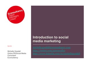 Introduction to social
                         media marketing
Feb 2010
                         michelle.goodall@econsultancy.com
Michelle Goodall         http://twitter.com/greenwellys
Online PR/Social Media   http://www.linkedin.com/in/michellegoodall
Consultant
Econsultancy
 