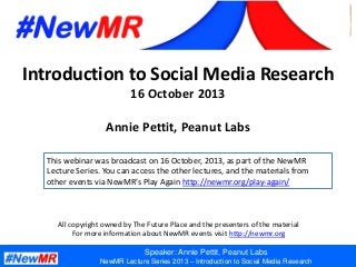 Speaker: Annie Pettit, Peanut Labs
NewMR Lecture Series 2013 – Introduction to Social Media Research
Introduction to Social Media Research
16 October 2013
Annie Pettit, Peanut Labs
All copyright owned by The Future Place and the presenters of the material
For more information about NewMR events visit http://newmr.org
This webinar was broadcast on 16 October, 2013, as part of the NewMR
Lecture Series. You can access the other lectures, and the materials from
other events via NewMR’s Play Again http://newmr.org/play-again/
 